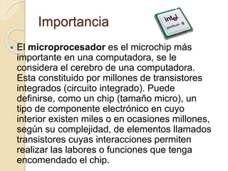 Importancia
 El microprocesador es el microchip más
importante en una computadora, se le
considera el cerebro de una computadora.
Esta constituido por millones de transistores
integrados (circuito integrado). Puede
definirse, como un chip (tamaño micro), un
tipo de componente electrónico en cuyo
interior existen miles o en ocasiones millones,
según su complejidad, de elementos llamados
transistores cuyas interacciones permiten
realizar las labores o funciones que tenga
encomendado el chip.
 