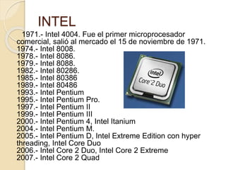 INTEL
1971.- Intel 4004. Fue el primer microprocesador
comercial, salió al mercado el 15 de noviembre de 1971.
1974.- Intel 8008.
1978.- Intel 8086.
1979.- Intel 8088.
1982.- Intel 80286.
1985.- Intel 80386
1989.- Intel 80486
1993.- Intel Pentium
1995.- Intel Pentium Pro.
1997.- Intel Pentium II
1999.- Intel Pentium III
2000.- Intel Pentium 4, Intel Itanium
2004.- Intel Pentium M.
2005.- Intel Pentium D, Intel Extreme Edition con hyper
threading, Intel Core Duo
2006.- Intel Core 2 Duo, Intel Core 2 Extreme
2007.- Intel Core 2 Quad
 