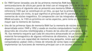  En 1969 fueron lanzadas una de las primeras memorias RAM basadas en
semiconductores de silicio por parte de Intel con el integrado 3101 de 64 bits de
memoria y para el siguiente año se presentó una memoria DRAM de 1024 bytes,
referencia 1103 que se constituyó en un hito, ya que fue la primera en ser
comercializada con éxito, lo que significó el principio del fin parañpipk, las
memorias de núcleo magnético. En comparación con los integrados de memoria
DRAM actuales, la 1103 es primitiva en varios aspectos, pero tenía un desempeño
mayor que la memoria de núcleos.
 Uno de los primeros tipos de memoria RAM fue la memoria de núcleo magnético,
desarrollada entre 1949 y 1952 y usada en muchos computadores hasta el
desarrollo de circuitos intellkjlgrados a finales de los años 60 y principios de los
70. Esa memoria requería que cada bit estuviera almacenado en un toroide de
material ferromagnético de algunos milímetros de diámetro, lo que resultaba en
dispositivos con una capacidad de memoria muy pequeña. Antes que eso, las
computadoras usaban relés y líneas de retardo de varios tipos construidas para
implementar las funciones de memoria principal con o sin acceso aleatorio.
 