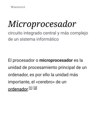 Microprocesador
circuito integrado central y más complejo
de un sistema informático
El procesador o microprocesador es la
unidad de procesamiento principal de un
ordenador, es por ello la unidad más
importante, el «cerebro» de un
ordenador.[1] [2]
 