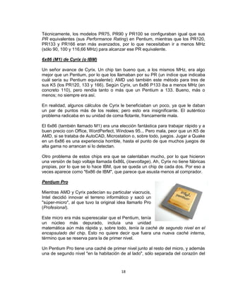 Técnicamente, los modelos PR75, PR90 y PR100 se configuraban igual que sus
PR equivalentes (sus Performance Rating) en Pentium, mientras que los PR120,
PR133 y PR166 eran más avanzados, por lo que necesitaban ir a menos MHz
(sólo 90, 100 y 116,66 MHz) para alcanzar ese PR equivalente.

6x86 (M1) de Cyrix (o IBM)

Un señor avance de Cyrix. Un chip tan bueno que, a los mismos MHz, era algo
mejor que un Pentium, por lo que los llamaban por su PR (un índice que indicaba
cuál sería su Pentium equivalente); AMD usó también este método para tres de
sus K5 (los PR120, 133 y 166). Según Cyrix, un 6x86 P133 iba a menos MHz (en
concreto 110), pero rendía tanto o más que un Pentium a 133. Bueno, más o
menos; no siempre era así.

En realidad, algunos cálculos de Cyrix le beneficiaban un poco, ya que le daban
un par de puntos más de los reales; pero esto era insignificante. El auténtico
problema radicaba en su unidad de coma flotante, francamente mala.

El 6x86 (también llamado M1) era una elección fantástica para trabajar rápido y a
buen precio con Office, WordPerfect, Windows 95... Pero mala, peor que un K5 de
AMD, si se trataba de AutoCAD, Microstation o, sobre todo, juegos. Jugar a Quake
en un 6x86 es una experiencia horrible, hasta el punto de que muchos juegos de
alta gama no arrancan si lo detectan.

Otro problema de estos chips era que se calentaban mucho, por lo que hicieron
una versión de bajo voltaje llamada 6x86L (lowvoltage). Ah, Cyrix no tiene fábricas
propias, por lo que se lo hace IBM, que se queda un chip de cada dos. Por eso a
veces aparece como "6x86 de IBM", que parece que asusta menos al comprador.

Pentium Pro

Mientras AMD y Cyrix padecían su particular viacrucis,
Intel decidió innovar el terreno informático y sacó un
"súper-micro", al que tuvo la original idea llamarlo Pro
(Profesional).

Este micro era más superescalar que el Pentium, tenía
un núcleo más depurado, incluía una unidad
matemática aún más rápida y, sobre todo, tenía la caché de segundo nivel en el
encapsulado del chip. Esto no quiere decir que fuera una nueva caché interna,
término que se reserva para la de primer nivel.

Un Pentium Pro tiene una caché de primer nivel junto al resto del micro, y además
una de segundo nivel "en la habitación de al lado", sólo separada del corazón del



                                        18
 