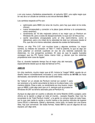 y en una nueva y fantástica presentación, el cartucho SEC: una cajita negra que
en vez de a un zócalo se conecta a una ranura llamada Slot 1.

Los cambios respecto al Pro son:

      optimizado para MMX (no sirve de mucho, pero hay que estar en la onda,
      chicos);
      nuevo encapsulado y conector a la placa (para eliminar a la competencia,
      como veremos);
      rendimiento de 16 bits mejorado (ahora sí es mejor que un Pentium en
      Windows 95, pero a costa de desaprovecharlo; lo suyo son 32 bits puros);
      caché secundaria encapsulada junto al chip (semi-interna, como si
      dijéramos), pero a la mitad de la velocidad de éste (un retroceso desde el
      Pro, que iba a la misma velocidad; abarata los costes de fabricación).

Vamos, un chip "Pro 2.0", con muchas luces y algunas sombras. La mayor
sombra, su método de conexión, el "Slot 1"; Intel lo patentó, lo que es algo así
como patentar un enchufe cuadrado en vez de uno redondo (salvando las
distancias, no nos pongamos puristas). El caso es que la jugada buscaba
conseguir que los PC fueran todos marca Intel; ¡y decían que los sistemas
propietarios eran cosa de Apple!.

Eso sí, durante bastante tiempo fue el mejor chip del mercado,
especialmente desde que se dejó de fabricar el Pro.

AMD K6

Un chip meritorio, mucho mejor que el K5. Incluía la "magia" MMX, aparte de un
diseño interno increíblemente innovador y una caché interna de 64 KB (no hace
demasiado, ese tamaño lo tenían las caché externas).

Se "coloca" en un zócalo de Pentium normal (un socket 7, para
ser precisos) y la caché secundaria la tiene en la placa base, a la
manera clásica. Pese a esto, su rendimiento es muy bueno: mejor
que un MMX y sólo algo peor que un II, siempre que se pruebe en
Windows 95 (NT es terreno abonado para el Pentium II).

Aunque es algo peor en cuanto a cálculos de coma flotante (CAD y juegos), para
oficina es la opción a elegir en todo el mundo... excepto España. Aquí nos ha
encantado lo de "Intel Pentium Inside", y la gente no compra nada sin esta frase,
por lo que casi nadie lo vende y mucho menos a los precios ridículos de lugares
como EEUU o Alemania. Oferta y demanda, como todo; no basta con una buena
idea, hay que convencer. De todas formas, hasta IBM lo usa en algunos de sus
equipos; por algo será.



                                        20
 