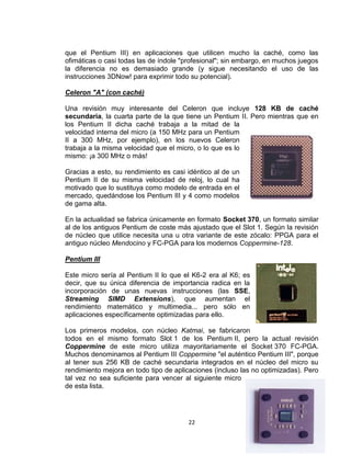 que el Pentium III) en aplicaciones que utilicen mucho la caché, como las
ofimáticas o casi todas las de índole "profesional"; sin embargo, en muchos juegos
la diferencia no es demasiado grande (y sigue necesitando el uso de las
instrucciones 3DNow! para exprimir todo su potencial).

Celeron "A" (con caché)

Una revisión muy interesante del Celeron que incluye 128 KB de caché
secundaria, la cuarta parte de la que tiene un Pentium II. Pero mientras que en
los Pentium II dicha caché trabaja a la mitad de la
velocidad interna del micro (a 150 MHz para un Pentium
II a 300 MHz, por ejemplo), en los nuevos Celeron
trabaja a la misma velocidad que el micro, o lo que es lo
mismo: ¡a 300 MHz o más!

Gracias a esto, su rendimiento es casi idéntico al de un
Pentium II de su misma velocidad de reloj, lo cual ha
motivado que lo sustituya como modelo de entrada en el
mercado, quedándose los Pentium III y 4 como modelos
de gama alta.

En la actualidad se fabrica únicamente en formato Socket 370, un formato similar
al de los antiguos Pentium de coste más ajustado que el Slot 1. Según la revisión
de núcleo que utilice necesita una u otra variante de este zócalo: PPGA para el
antiguo núcleo Mendocino y FC-PGA para los modernos Coppermine-128.

Pentium III

Este micro sería al Pentium II lo que el K6-2 era al K6; es
decir, que su única diferencia de importancia radica en la
incorporación de unas nuevas instrucciones (las SSE,
Streaming SIMD Extensions), que aumentan el
rendimiento matemático y multimedia... pero sólo en
aplicaciones específicamente optimizadas para ello.

Los primeros modelos, con núcleo Katmai, se fabricaron
todos en el mismo formato Slot 1 de los Pentium II, pero la actual revisión
Coppermine de este micro utiliza mayoritariamente el Socket 370 FC-PGA.
Muchos denominamos al Pentium III Coppermine "el auténtico Pentium III", porque
al tener sus 256 KB de caché secundaria integrados en el núcleo del micro su
rendimiento mejora en todo tipo de aplicaciones (incluso las no optimizadas). Pero
tal vez no sea suficiente para vencer al siguiente micro
de esta lista.




                                       22
 