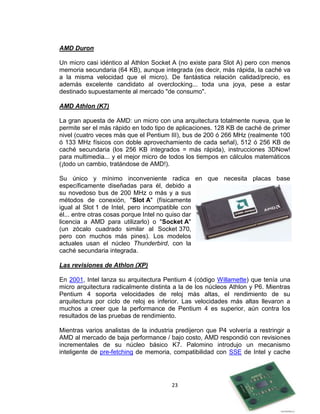 AMD Duron

Un micro casi idéntico al Athlon Socket A (no existe para Slot A) pero con menos
memoria secundaria (64 KB), aunque integrada (es decir, más rápida, la caché va
a la misma velocidad que el micro). De fantástica relación calidad/precio, es
además excelente candidato al overclocking... toda una joya, pese a estar
destinado supuestamente al mercado "de consumo".

AMD Athlon (K7)

La gran apuesta de AMD: un micro con una arquitectura totalmente nueva, que le
permite ser el más rápido en todo tipo de aplicaciones. 128 KB de caché de primer
nivel (cuatro veces más que el Pentium III), bus de 200 ó 266 MHz (realmente 100
ó 133 MHz físicos con doble aprovechamiento de cada señal), 512 ó 256 KB de
caché secundaria (los 256 KB integrados = más rápida), instrucciones 3DNow!
para multimedia... y el mejor micro de todos los tiempos en cálculos matemáticos
(¡todo un cambio, tratándose de AMD!).

Su único y mínimo inconveniente radica en que necesita placas base
específicamente diseñadas para él, debido a
su novedoso bus de 200 MHz o más y a sus
métodos de conexión, "Slot A" (físicamente
igual al Slot 1 de Intel, pero incompatible con
él... entre otras cosas porque Intel no quiso dar
licencia a AMD para utilizarlo) o "Socket A"
(un zócalo cuadrado similar al Socket 370,
pero con muchos más pines). Los modelos
actuales usan el núcleo Thunderbird, con la
caché secundaria integrada.

Las revisiones de Athlon (XP)

En 2001, Intel lanza su arquitectura Pentium 4 (código Willamette) que tenía una
micro arquitectura radicalmente distinta a la de los núcleos Athlon y P6. Mientras
Pentium 4 soporta velocidades de reloj más altas, el rendimiento de su
arquitectura por ciclo de reloj es inferior. Las velocidades más altas llevaron a
muchos a creer que la performance de Pentium 4 es superior, aún contra los
resultados de las pruebas de rendimiento.

Mientras varios analistas de la industria predijeron que P4 volvería a restringir a
AMD al mercado de baja performance / bajo costo, AMD respondió con revisiones
incrementales de su núcleo básico K7. Palomino introdujo un mecanismo
inteligente de pre-fetching de memoria, compatibilidad con SSE de Intel y cache




                                        23
 