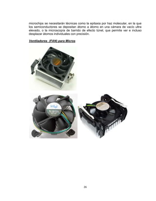 microchips se necesitarán técnicas como la epitaxia por haz molecular, en la que
los semiconductores se depositan átomo a átomo en una cámara de vacío ultra
elevado, o la microscopía de barrido de efecto túnel, que permite ver e incluso
desplazar átomos individuales con precisión.

Ventiladores (FAN) para Micros




                                      26
 