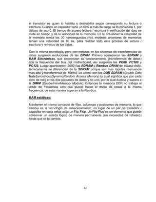 el transistor es quien lo habilita o deshabilita según corresponda su lectura o
escritura. Cuando un capacitor tiene un 50% o más de carga se lo considera 1, por
debajo de eso 0. El tiempo de acceso lectura / escritura y verificación del dato se
mide en tiempo y da la velocidad de la memoria. En la actualidad la velocidad de
la memoria ronda los 30 nanosegundos (ns), modelos anteriores de memorias
tenían una velocidad de 60 ns, para realizar todo este proceso de lectura /
escritura y refresco de los datos.

Con la misma tecnología, pero con mejoras en los sistemas de transferencias de
datos surgieron evoluciones de las DRAM. Primero aparecieron las SDRAM o
RAM Sincrónicas, que sincronizan su funcionamiento (transferencia de datos)
con la frecuencia del Bus del motherboard, así surgieron las PC66, PC100 y
PC133. Luego aparecieron (2000) las RDRAM o Rambus DRAM de escaso éxito,
técnicamente se diferencian de la SDRAM porque son mas rápidas (frecuencia
mas alta y transferencia de 16bits). Lo ultimo son las DDR SDRAM (Double Data
RateSyncronousDynamicRandom Access Memory) lo cual significa que por cada
ciclo de reloj envía dos paquetes de datos y no uno, por lo cual duplica y supera a
la DIMM (DoubleInlineMemory Module). Entonces la memoria DDR no trabaja al
doble de frecuencia sino que puede hacer el doble de cosas a la misma
frecuencia, de esta manera superan a la Rambus.

RAM estáticas:

Mantienen el mismo concepto de filas, columnas y posiciones de memoria, lo que
cambia es la tecnología de almacenamiento, en lugar de un par de transistor /
capacitor en cada celda aloja un Flip-Flop. Un Flip-Flop es un elemento que puede
conservar un estado lógico de manera permanente (sin necesidad de refresco)
hasta que se lo cambie.




                                        32
 