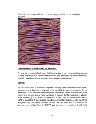 Estructura microscópica de los condensadores y transistores de un chip de
memoria




Características y tecnologías de memorias:

En esta parte veremos las formas de las memorias, tipos y características, que es
la parte con la que mas reconoce el usuario. Cada tecnología de memoria tiene su
modulo y sus dimensiones, cantidad de conectores y distribución.

Latencia

Se denomina latencia al tiempo empleado en responder una determinada orden,
generalmente la latencia se expresa en la cantidad de ciclos empleados. En las
memorias DRAM tenemos varias latencias , cuando se desea escribir o leer en la
memoria lo primero que se hace es indicar el numero de fila (RAS Active) y luego
el de columna (CAS), entre una selección y otra pasa un determinado tiempo
(RAS to CAS Delay). Que sucede cuando queremos leer direcciones de memorias
antiguas? Hay que volver a hacer la selección de filas? Afortunadamente no,
gracias a un método llamado BURST que se trata de una lectura lineal de la




                                       34
 