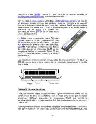 reemplazar a las SIMMs como el tipo predominante de memoria cuando los
microprocesadoresIntelPentium dominaron el mercado.

Son módulos de memoria RAM utilizados en ordenadores personales. Se trata de
un pequeño circuito impreso que contiene chips de memoria y se conecta
directamente en ranuras de la placa base. Los módulos DIMM son reconocibles
externamente por poseer sus contactos (o pines) separados en ambos lados, a
diferencia de los SIMM que poseen los
contactos de modo que los de un lado están
unidos con los del otro.

Un DIMM puede comunicarse con el PC a 64
bits por cada ciclo de reloj (y algunos a 72 bits)
en vez de los 32 bits de los SIMMs. Los tipos
más comunes de DIMMs son de 168 contactos,
SDRAM. Al sincronizar con la frecuencia de bus
del motherboard, las memorias DIMM se las
reconoce y clasifica por este dato: PC66, PC100
y PC133 donde el numero corresponde al bus
de frecuencia.

Los módulos de memoria venían en capacidad de almacenamiento: 16, 32, 64 y
128 MB, que no tiene ninguna relación con la velocidad o frecuencia de el modulo
de memoria.




DIMM DDR (Double Data Rate):

DDR, del acrónimo inglés DoubleData Rate, significa memoria de doble tasa de
transferencia de datos en castellano. Son módulos compuestos por memorias
síncronicas (SDRAM), disponibles en encapsulado DIMM, que permite la
transferencia de datos por dos canales distintos simultáneamente en un mismo
ciclo de reloj.

Fueron primero adoptadas en sistemas equipados con procesadores AMD Athlon.
Intel con su Pentium 4 en un principio utilizó únicamente memorias RAMBUS, más


                                         36
 