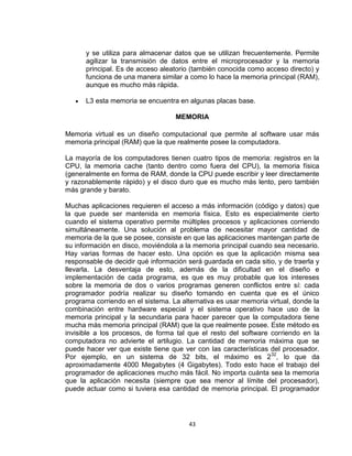 y se utiliza para almacenar datos que se utilizan frecuentemente. Permite
      agilizar la transmisión de datos entre el microprocesador y la memoria
      principal. Es de acceso aleatorio (también conocida como acceso directo) y
      funciona de una manera similar a como lo hace la memoria principal (RAM),
      aunque es mucho más rápida.

      L3 esta memoria se encuentra en algunas placas base.

                                   MEMORIA

Memoria virtual es un diseño computacional que permite al software usar más
memoria principal (RAM) que la que realmente posee la computadora.

La mayoría de los computadores tienen cuatro tipos de memoria: registros en la
CPU, la memoria cache (tanto dentro como fuera del CPU), la memoria física
(generalmente en forma de RAM, donde la CPU puede escribir y leer directamente
y razonablemente rápido) y el disco duro que es mucho más lento, pero también
más grande y barato.

Muchas aplicaciones requieren el acceso a más información (código y datos) que
la que puede ser mantenida en memoria física. Esto es especialmente cierto
cuando el sistema operativo permite múltiples procesos y aplicaciones corriendo
simultáneamente. Una solución al problema de necesitar mayor cantidad de
memoria de la que se posee, consiste en que las aplicaciones mantengan parte de
su información en disco, moviéndola a la memoria principal cuando sea necesario.
Hay varias formas de hacer esto. Una opción es que la aplicación misma sea
responsable de decidir qué información será guardada en cada sitio, y de traerla y
llevarla. La desventaja de esto, además de la dificultad en el diseño e
implementación de cada programa, es que es muy probable que los intereses
sobre la memoria de dos o varios programas generen conflictos entre sí: cada
programador podría realizar su diseño tomando en cuenta que es el único
programa corriendo en el sistema. La alternativa es usar memoria virtual, donde la
combinación entre hardware especial y el sistema operativo hace uso de la
memoria principal y la secundaria para hacer parecer que la computadora tiene
mucha más memoria principal (RAM) que la que realmente posee. Este método es
invisible a los procesos, de forma tal que el resto del software corriendo en la
computadora no advierte el artilugio. La cantidad de memoria máxima que se
puede hacer ver que existe tiene que ver con las características del procesador.
Por ejemplo, en un sistema de 32 bits, el máximo es 2 32, lo que da
aproximadamente 4000 Megabytes (4 Gigabytes). Todo esto hace el trabajo del
programador de aplicaciones mucho más fácil. No importa cuánta sea la memoria
que la aplicación necesita (siempre que sea menor al límite del procesador),
puede actuar como si tuviera esa cantidad de memoria principal. El programador




                                       43
 