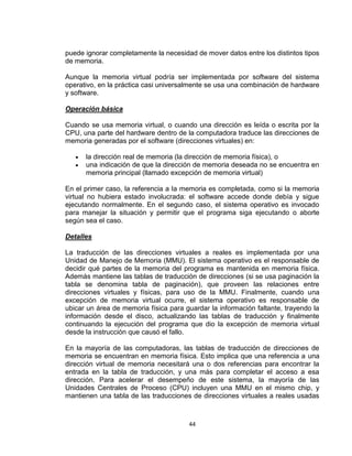 puede ignorar completamente la necesidad de mover datos entre los distintos tipos
de memoria.

Aunque la memoria virtual podría ser implementada por software del sistema
operativo, en la práctica casi universalmente se usa una combinación de hardware
y software.

Operación básica

Cuando se usa memoria virtual, o cuando una dirección es leída o escrita por la
CPU, una parte del hardware dentro de la computadora traduce las direcciones de
memoria generadas por el software (direcciones virtuales) en:

      la dirección real de memoria (la dirección de memoria física), o
      una indicación de que la dirección de memoria deseada no se encuentra en
      memoria principal (llamado excepción de memoria virtual)

En el primer caso, la referencia a la memoria es completada, como si la memoria
virtual no hubiera estado involucrada: el software accede donde debía y sigue
ejecutando normalmente. En el segundo caso, el sistema operativo es invocado
para manejar la situación y permitir que el programa siga ejecutando o aborte
según sea el caso.

Detalles

La traducción de las direcciones virtuales a reales es implementada por una
Unidad de Manejo de Memoria (MMU). El sistema operativo es el responsable de
decidir qué partes de la memoria del programa es mantenida en memoria física.
Además mantiene las tablas de traducción de direcciones (si se usa paginación la
tabla se denomina tabla de paginación), que proveen las relaciones entre
direcciones virtuales y físicas, para uso de la MMU. Finalmente, cuando una
excepción de memoria virtual ocurre, el sistema operativo es responsable de
ubicar un área de memoria física para guardar la información faltante, trayendo la
información desde el disco, actualizando las tablas de traducción y finalmente
continuando la ejecución del programa que dio la excepción de memoria virtual
desde la instrucción que causó el fallo.

En la mayoría de las computadoras, las tablas de traducción de direcciones de
memoria se encuentran en memoria física. Esto implica que una referencia a una
dirección virtual de memoria necesitará una o dos referencias para encontrar la
entrada en la tabla de traducción, y una más para completar el acceso a esa
dirección. Para acelerar el desempeño de este sistema, la mayoría de las
Unidades Centrales de Proceso (CPU) incluyen una MMU en el mismo chip, y
mantienen una tabla de las traducciones de direcciones virtuales a reales usadas



                                       44
 