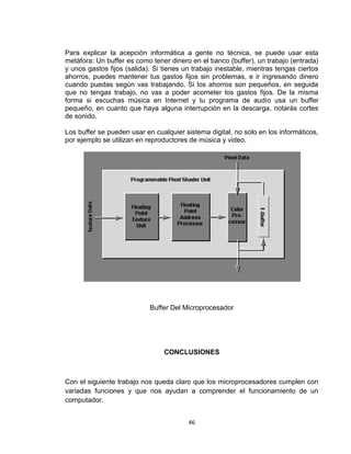 Para explicar la acepción informática a gente no técnica, se puede usar esta
metáfora: Un buffer es como tener dinero en el banco (buffer), un trabajo (entrada)
y unos gastos fijos (salida). Si tienes un trabajo inestable, mientras tengas ciertos
ahorros, puedes mantener tus gastos fijos sin problemas, e ir ingresando dinero
cuando puedas según vas trabajando. Si los ahorros son pequeños, en seguida
que no tengas trabajo, no vas a poder acometer los gastos fijos. De la misma
forma si escuchas música en Internet y tu programa de audio usa un buffer
pequeño, en cuanto que haya alguna interrupción en la descarga, notarás cortes
de sonido.

Los buffer se pueden usar en cualquier sistema digital, no solo en los informáticos,
por ejemplo se utilizan en reproductores de música y video.




                            Buffer Del Microprocesador




                                 CONCLUSIONES



Con el siguiente trabajo nos queda claro que los microprocesadores cumplen con
variadas funciones y que nos ayudan a comprender el funcionamiento de un
computador.


                                         46
 