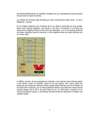 activación/desactivación de señales enviadas a la up, indicadoras de qué acciones
he de tomar en cada momento.

La Unidad de Proceso está formada por más componentes tales como : la ALU,
Registros, y buses.

En la imagen podemos ver el interior de la up, ésta en particular es muy simple,
tiene unos cuántos registros, tres buses y una ALU. Los buses A y B traen los
datos de los registros hasta la ALU para ser operados, y el C se encarga de llevar
los datos resueltos hacia la memoria, o a los registros para ser sobre escritos con
un nueve valor.




La UC en cambio, es la encargada de controlar y dar órdenes (qué órdenes pasan
y por dónde, quien va primero, como se ha de operar, etc.) sobre todos los
procesos que se lleven a término dentro la up. Estas órdenes son en el interior de
la instrucción a ejecutar, por lo tanto podemos deducir que todas las instrucciones
primero pasan por la UC y de aquí hacia la up. La instrucción, contiene en su
interior los datos a operar, y al principio de todo el tipo de operación a realizar con
aquellos datos.




                                          6
 