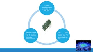 .
El primer
microprocesador
se invento en el
año 1971
Intel 4004
creado en un
simple chip, y
desarrollado por
Intel
Era un CPU de 4
Bits y también
fue el primero
disponible
comercialmente.
 