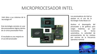 MICROPROCESADOR INTEL
Los procesadores de Intel se
apoyan en el uso de la
tecnología Turbo Boost 2.0
Acelera el desempeño del
procesador y de gráficos para
cargas máximas, ya que
incrementa, de forma
automática, la velocidad de
procesamiento de los núcleos
por encima de la frecuencia
operativa nominal
Intel dota a sus sistemas de la
tecnología HT
Esta tecnología consiste en usar
dos procesadores lógicos dentro
de un único procesador físico
El resultado es una mejoría en
el uso del procesador
 