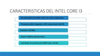 CARACTERISTICAS DEL INTEL CORE I3
Son procesadores de doble núcleo con cuatro subprocesos.
Procesador gráfico integrado, la GPU, denominada Intel HD .
Funciona a 733 MHz.
Poseen 4 MiB de caché de nivel 2.
Controlador de memoria para DDR3 hasta 1,33 GHz.
 