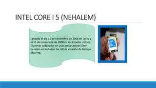 INTEL CORE I 5 (NEHALEM)
Lanzado el día 15 de noviembre de 2008 en Tokio y
el 17 de noviembre de 2008 en los Estados Unidos.
El primer ordenador en usar procesadores Xeon
basados en Nehalem ha sido la estación de trabajo
Mac Pro.
 