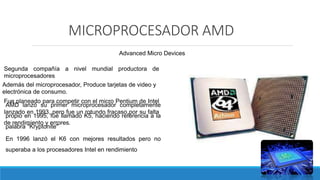 MICROPROCESADOR AMD
Advanced Micro Devices
Segunda compañía a nivel mundial productora de
microprocesadores
Además del microprocesador, Produce tarjetas de video y
electrónica de consumo.
AMD lanzó su primer microprocesador completamente
propio en 1995, fue llamado K5, haciendo referencia a la
palabra "Kryptonite"
Fue planeado para competir con el micro Pentium de Intel
lanzado en 1993, pero fue un rotundo fracaso por su falta
de rendimiento y errores.
En 1996 lanzó el K6 con mejores resultados pero no
superaba a los procesadores Intel en rendimiento
 