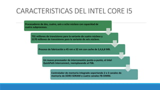 CARACTERISTICAS DEL INTEL CORE I5
Procesadores de dos, cuatro, seis u ocho núcleos con capacidad de
cuatro subprocesos.
731 millones de transistores para la variante de cuatro núcleos y
1170 millones de transistores para la variante de seis núcleos.
Proceso de fabricación a 45 nm o 32 nm con cache de 3,4,6,8 MB.
Un nuevo procesador de interconexión punto-a-punto, el Intel
QuickPath Interconnect, reemplazando al FSB.
Controlador de memoria integrado soportando 2 o 3 canales de
memoria de DDR3 SDRAM o cuatro canales FB-DIMM.
 