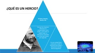 El Hertz, Hertzio,
hercio o Hz
Debe su nombre a su
descubridor H.R Hertz
Vio que los impulsos
eléctricos se
comportaban como
ondas, y por tanto se
podía medir su
frecuencia contando
los ciclos que hacían
por segundo.
Es una unidad física
usada para medir la
frecuencia de ondas y
vibraciones de tipo
electromagnético.
¿QUÉ ES UN HERCIO?
 