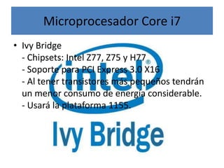 Microprocesador Core i7
• Ivy Bridge
  - Chipsets: Intel Z77, Z75 y H77
  - Soporte para PCI Express 3.0 X16
  - Al tener transistores más pequeños tendrán
  un menor consumo de energía considerable.
  - Usará la plataforma 1155.
 