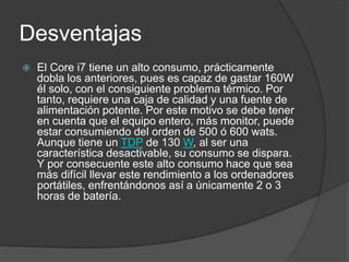 Desventajas
   El Core i7 tiene un alto consumo, prácticamente
    dobla los anteriores, pues es capaz de gastar 160W
    él solo, con el consiguiente problema térmico. Por
    tanto, requiere una caja de calidad y una fuente de
    alimentación potente. Por este motivo se debe tener
    en cuenta que el equipo entero, más monitor, puede
    estar consumiendo del orden de 500 ó 600 wats.
    Aunque tiene un TDP de 130 W, al ser una
    característica desactivable, su consumo se dispara.
    Y por consecuente este alto consumo hace que sea
    más difícil llevar este rendimiento a los ordenadores
    portátiles, enfrentándonos así a únicamente 2 o 3
    horas de batería.
 