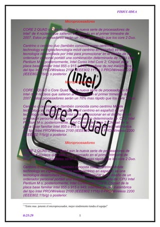 FISICC-IDEA


                                        Microprocesadores

CORE 2 QUAD o Core Quad son la nueva serie de procesadores de
Intel1 de 4 núcleos que salieron al mercado en el primer trimestre de
2007. Estos procesadores serán un 70% mas rápido que los core 2 Duo.

Centrino o centrino duo (también conocida como centrino Mobile
technology en ingles/tecnología móvil centrino en español) es una
tecnología desarrollada por Intel para promocionar en el diseño de un
ordenador personal portátil una combinación determinada de :CPU Intel
Pentium M o, posteriormente, Intel Coreo Intel Core 2; Chipset de la
placa base familiar Intel 855 o 915 o 945; Interfase de red inalámbrica
del tipo Intel PRO/Wireless 2100 (IEEE802.11ª/b) 0 PRO/Wireless 2200
(IEEE802.11b/g) o posterior.

                                        Microprocesadores

CORE 2 QUAD o Core Quad son la nueva serie de procesadores de
Intel de 4 núcleos que salieron al mercado en el primer trimestre de
2007. Estos procesadores serán un 70% mas rápido que los core 2 Duo.

Centrino o centrino duo (también conocida como centrino Mobile
technology en ingles/tecnología móvil centrino en español) es una
tecnología desarrollada por Intel para promocionar en el diseño de un
ordenador personal portátil una combinación determinada de :CPU Intel
Pentium M o, posteriormente, Intel Coreo Intel Core 2; Chipset de la
placa base familiar Intel 855 o 915 o 945; Interfase de red inalámbrica
del tipo Intel PRO/Wireless 2100 (IEEE802.11ª/b) 0 PRO/Wireless 2200
(IEEE802.11b/g) o posterior.

                                        Microprocesadores

CORE 2 QUAD o Core Quad son la nueva serie de procesadores de
Intel de 4 núcleos que salieron al mercado en el primer trimestre de
2007. Estos procesadores serán un 70% mas rápido que los core 2 Duo.

Centrino o centrino duo (también conocida como centrino Mobile
technology en ingles/tecnología móvil centrino en español) es una
tecnología desarrollada por Intel para promocionar en el diseño de un
ordenador personal portátil una combinación determinada de :CPU Intel
Pentium M o, posteriormente, Intel Coreo Intel Core 2; Chipset de la
placa base familiar Intel 855 o 915 o 945; Interfase de red inalámbrica
del tipo Intel PRO/Wireless 2100 (IEEE802.11ª/b) 0 PRO/Wireless 2200
(IEEE802.11b/g) o posterior.

1
    “Entre mas potente el microprocesador, mejor rendimiento tendra el equipo"


0:25:29                                             1
 