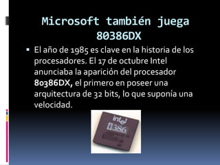 Microsoft también juega 80386DX El año de 1985 es clave en la historia de los procesadores. El 17 de octubre Intel anunciaba la aparición del procesador 80386DX, el primero en poseer una arquitectura de 32 bits, lo que suponía una velocidad.