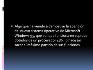 Algo que ha venido a demostrar la aparición del nuevo sistema operativo de Microsoft Windows 95, que aunque funciona en equipos dotados de un procesador 486, lo hace sin sacar el máximo partido de sus funciones.