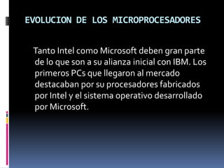 EVOLUCION DE LOS MICROPROCESADORES    Tanto Intel como Microsoft deben gran parte de lo que son a su alianza inicial con IBM. Los primeros PCs que llegaron al mercado destacaban por su procesadores fabricados por Intel y el sistema operativo desarrollado por Microsoft.