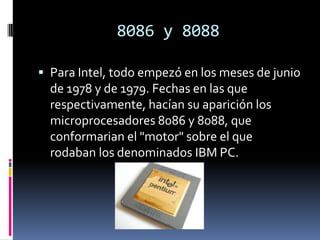 8086 y 8088Para Intel, todo empezó en los meses de junio de 1978 y de 1979. Fechas en las que respectivamente, hacían su aparición los microprocesadores 8086 y 8088, que conformarian el "motor" sobre el que rodaban los denominados IBM PC.