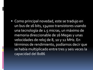 Como principal novedad, este se tradujo en un bus de 16 bits, 134000 transistores usando una tecnología de 1.5 micras, un máximo de memoria direccionable de 16 Megas y unas velocidades de reloj de 8, 10 y 12 MHz. En términos de rendimiento, podíamos decir que se había multiplicado entre tres y seis veces la capacidad del 8086
