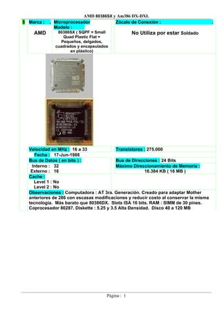 AMD 80386SX y Am386 DX-DXL
5 Marca :   . Microprocesador          Zócalo de Conexión :                            .
              Modelo :
    AMD        80386SX ( SQPF = Small             No Utiliza por estar Soldado
                 Quad Plastic Flat =
                Pequeños, delgados,
              cuadrados y encapsulados
                     en plástico)




  Velocidad en MHz : 16 a 33               Transistores : 275.000
     Fecha : 17-Jun-1988
  Bus de Datos ( en bits ) :               Bus de Direcciones : 24 Bits
    Interno : 32                           Máximo Direccionamiento de Memoria :
   Externo : 16                                         16.384 KB ( 16 MB )
  Cache :
     Level 1 : No
     Level 2 : No
  Observaciones : Computadora : AT 3ra. Generación. Creado para adaptar Mother
  anteriores de 286 con escasas modificaciones y reducir costo al conservar la misma
  tecnología. Más barato que 80386DX. Slots ISA 16 bits. RAM : SIMM de 30 pines.
  Coprocesador 80287. Diskette : 5.25 y 3.5 Alta Densidad. Disco 40 a 120 MB




                                     Página : 1
 