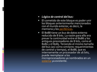 Lógica de control del bus:El cometido de este bloque es poder unir los bloques anteriormente mencionados con el mundo exterior, es decir, la memoria y los periféricos.El 8088 tiene un bus de datos externo reducido de 8 bits. La razón para ello era prever la continuidad entre el 8086 y los antiguos procesadores de 8 bits, como el 8080 y el 8085. Teniendo el mismo tamaño del bus (así como similares requerimientos de control y tiempo), el 8088, que es internamente un procesador de 16 bits, puede reemplazar a los microprocesadores ya nombrados en un sistema ya existente.
