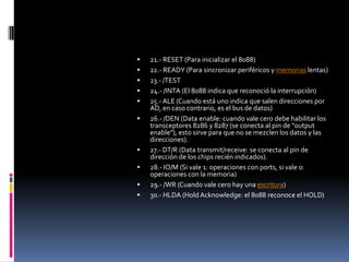 21.- RESET (Para inicializar el 8088)22.- READY (Para sincronizar periféricos y memorias lentas)23.- /TEST24.- /INTA (El 8088 indica que reconoció la interrupción)25.- ALE (Cuando está uno indica que salen direcciones por AD, en caso contrario, es el bus de datos)26.- /DEN (Data enable: cuando vale cero debe habilitar los transceptores 8286 y 8287 (se conecta al pin de "output enable"), esto sirve para que no se mezclen los datos y las direcciones).27.- DT/R (Data transmit/receive: se conecta al pin de dirección de los chips recién indicados).28.- IO/M (Si vale 1: operaciones con ports, si vale 0: operaciones con la memoria)29.- /WR (Cuando vale cero hay una escritura)30.- HLDA (HoldAcknowledge: el 8088 reconoce el HOLD)
