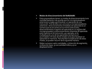 Modos de direccionamiento del 8086/8088:Estos procesadores tienen 27 modos de direccionamiento (una cantidad bastante más grande que los microprocesadores anteriores) o reglas para localizar un operando de una instrucción. Tres de ellos son comunes a microprocesadores anteriores: direccionamiento inmediato (el operando es un número que se encuentra en la misma instrucción), direccionamiento a registro (el operando es un registro del microprocesador) y direccionamiento inherente (el operando está implícito en la instrucción, por ejemplo, en la multiplicación uno de los operandos siempre es el acumulador). El resto de los modos sirve para localizar un operando en memoria. Para facilitar la explicación de estos modos, se pueden resumir de la siguiente manera:Deben sumarse cuatro cantidades: 1) dirección de segmento, 2) dirección base, 3) una cantidad índice y 4) un desplazamiento.
