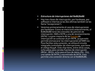 Estructura de interrupciones del 8086/8088Hay tres clases de interrupción: por hardware, por software e internas (a las dos últimas también se las llama "excepciones"). Veremos primeramente el caso de interrupciones por hardware: Como se mencionó anteriormente, el 8086/8088 tiene dos entradas de petición de interrupción: NMI e INTR y una de reconocimiento (INTA). La gran mayoría de las fuentesde interrupción se conectan al pin INTR, ya que esto permite enmascarar las interrupciones (el NMI no). Para facilitar esta conexión, se utiliza el circuito integrado controlador de interrupciones, que tiene el código 8259A. Este chip tiene, entre otras cosas, ocho patas para sendas fuentes de interrupción (IRQ0 - IRQ7), ocho para el bus de datos (D0 - D7), una salida de INTR y una entrada de INTA. Esto permite una conexión directa con el 8088/8086.