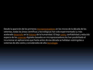 Desde la aparición de los primeros microprocesadores en los inicios de la década de los setentas, todas las áreas científicas y tecnológicas han sido experimentado su más acelerado desarrollo en la historia de la humanidad. El bajo costo, confiabilidad y reducido espacio de los sistemas digitales basados en microprocesadores les han posibilitado el incursionar en aplicaciones que hasta antes de esa década se hallaban restringidas a sistemas de alto costo y considerados de alta tecnología.