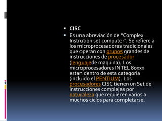 CISCEs una abreviación de "ComplexInstrution set computer". Se refiere a los microprocesadores tradicionales que operan con grupos grandes de instrucciones de procesador (lenguajede maquina). Los microprocesadores INTEL 80xxx estan dentro de esta categoria (incluido el PENTIUM). Los procesadores CISC tienen un Set de instrucciones complejas por naturaleza que requieren varios a muchos ciclos para completarse.
