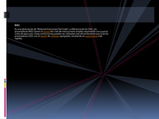 RISCEs una abreviación de "ReducedInstruction Set Code", a diferencia de los CISC, los procesadores RISC tienen un grupo de o Set de instrucciones simples requiriendo uno o pocos ciclos de ejecución. Estas instrucciones pueden ser utilizadas más eficientemente que la de los procesadores CISC con el diseño de software apropiado, resultando en operaciones más rapídas.