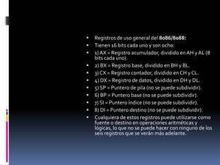 Registros de uso general del 8086/8088:Tienen 16 bits cada uno y son ocho:1) AX = Registro acumulador, dividido en AH y AL (8 bits cada uno).2) BX = Registro base, dividido en BH y BL. 3) CX = Registro contador, dividido en CH y CL. 4) DX = Registro de datos, dividido en DH y DL.5) SP = Puntero de pila (no se puede subdividir). 6) BP = Puntero base (no se puede subdividir).7) SI = Puntero índice (no se puede subdividir).8) DI = Puntero destino (no se puede subdividir).Cualquiera de estos registros puede utilizarse como fuente o destino en operaciones aritméticas y lógicas, lo que no se puede hacer con ninguno de los seis registros que se verán más adelante.