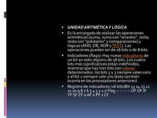 UNIDAD ARITMÉTICA Y LÓGICAEs la encargada de realizar las operaciones aritméticas (suma, suma con "arrastre", resta, resta con "préstamo" y comparaciones) y lógicas (AND, OR, XOR y TEST). Las operaciones pueden ser de 16 bits o de 8 bits.Indicadores (flags): Hay nueve indicadores de un bit en este registro de 16 bits. Los cuatro bits más significativos están indefinidos, mientras que hay tres bits con valores determinados: los bits 5 y 3 siempre valen cero y el bit 1 siempre vale uno (esto también ocurría en los procesadores anteriores).Registro de indicadores (16 bits)Bit 15 14 13 12 11 10 9 8 7 6 5 4 3 2 1 0 Flag -- -- -- -- OF DF IF TF SF ZF 0 AF 0 PF 1 CF