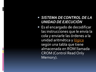 SISTEMA DE CONTROL DE LA UNIDAD DE EJECUCIÓN Es el encargado de decodificar las instrucciones que le envía la cola y enviarle las órdenes a la unidad aritmética y lógica según una tabla que tiene almacenada en ROM llamada CROM (Control ReadOnlyMemory).