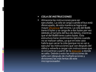 COLA DE INSTRUCCIONESAlmacena las instrucciones para ser ejecutadas. La cola se carga cuando el bus está desocupado, de esta manera se logra una mayor eficiencia del mismo. La cola del 8086 tiene 6 bytes y se carga de a dos bytes por vez (debido al tamaño del bus de datos), mientras que el del 8088 tiene cuatro bytes. Esta estructura tiene rendimiento óptimo cuando no se realizan saltos, ya que en este caso habría que vaciar la cola (porque no se van a ejecutar las instrucciones que van después del salto) y volverla a cargar con instrucciones que se encuentran a partir de la dirección a donde se salta. Debido a esto las instrucciones de salto son (después de multiplicaciones y divisiones) las más lentas de este microprocesador.