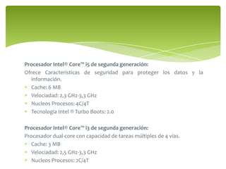 Procesador Intel® Core™ i5 de segunda generación: Ofrece Caracteristicas de seguridad para proteger los datos y la información.  Cache: 6 MBVelociadad: 2,3 GHz-3,3 GHzNucleos Procesos: 4C/4TTecnologia Intel ® Turbo Boots: 2.0 Procesador Intel® Core™ i3 de segunda generación:Procesador dual-core con capacidad de tareas múltiples de 4 vías. Cache: 3 MBVelociadad: 2,5 GHz-3,3 GHzNucleos Procesos: 2C/4T