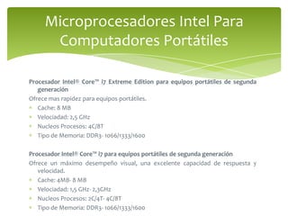 Procesador Intel® Core™ i7 Extreme Edition para equipos portátiles de segunda generaciónOfrece mas rapidez para equipos portátiles.Cache: 8 MBVelociadad: 2,5 GHzNucleos Procesos: 4C/8TTipo de Memoria: DDR3- 1066/1333/1600Procesador Intel® Core™ i7 para equipos portátiles de segunda generaciónOfrece un máximo desempeño visual, una excelente capacidad de respuesta y velocidad.Cache: 4MB- 8 MBVelociadad: 1,5 GHz- 2,3GHzNucleos Procesos: 2C/4T- 4C/8TTipo de Memoria: DDR3- 1066/1333/1600Microprocesadores Intel Para Computadores Portátiles