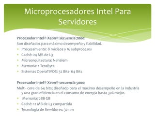 Procesador Intel® Xeon® secuencia 7000:Son diseñados para máximo desempeño y fiabilidad.Procesamiento: 8 núcleos y 16 subprocesosCaché: 24 MB de L3Microarquitectura: NehalemMemoria: 1 TeraByteSistemas OperaTIVOS: 32 Bits- 64 BitsProcesador Intel® Xeon® secuencia 5000:Multi- core de 64 bits; diseñadp para el maximo desempeño en la industria y una gran eficiencia en el consumo de energía hasta 30% mejor. Memoria: 288 GBCaché: 12 MB de L3 compartidaTecnologia de Servidores: 32 nmMicroprocesadores Intel Para Servidores