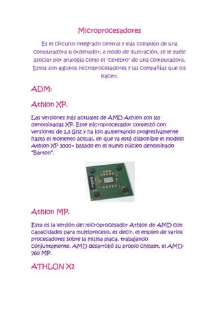 Microprocesadores<br />Es el circuito integrado central y más complejo de una computadora u ordenador; a modo de ilustración, se le suele asociar por analogía como el quot;
cerebroquot;
 de una computadora. Estos son algunos microprocesadores y las compañías que los hacen:<br />ADM:<br />Athlon XP.<br />Las versiones más actuales de AMD Athlon son las denominadas XP. Este microprocesador comenzó con versiones de 1,3 Ghz y ha ido aumentando progresivamente hasta el momento actual, en que ya está disponible el modelo Athlon XP 3000+ basado en el nuevo núcleo denominado “Barton”.<br />Athlon MP.<br />Esta es la versión del microprocesador Athlon de AMD con capacidades para multiproceso, es decir, el empleo de varios procesadores sobre la misma placa, trabajando conjuntamente. AMD desarrolló su propio chipset, el AMD-760 MP.<br />ATHLON X2 <br />El AMD Athlon 64 X2 es un microprocesador de 64 bits de Multi núcleo producido por AMD.<br /> Pentium 4 Celeron.<br />Se trata de la última versión del conocido microprocesador de Intel, de prestaciones recortadas pero basado en la arquitectura de Pentium 4.<br />Intel <br />Xeon.<br />Supone la última versión profesional de Pentium 4 con capacidad de multiproceso, destinada a servidores y entornos profesionales, surgida como evolución del anterior Pentium III Xeon. La frecuencia de lanzamiento inicial del Xeon fue de 1,4 Ghz.<br />core 2 duo <br />El microprocesador Core 2 Duo posee dos chips que funcionan cada uno como un procesador<br />Dual core <br />el microprocesador Dual Core cuenta con dos núcleos de trabajo en un mismo procesador.<br />Conclusión:<br />Un microprocesador es el principal encargado de ejecutar los programas, constituyendo así la unidad central de procesamiento de un PC <br />