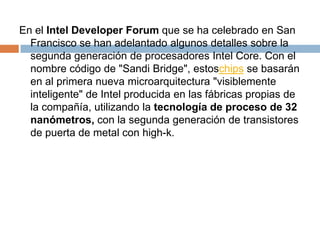 En el Intel DeveloperForum que se ha celebrado en San Francisco se han adelantado algunos detalles sobre la segunda generación de procesadores Intel Core. Con el nombre código de "Sandi Bridge", estoschips se basarán en al primera nueva microarquitectura "visiblemente inteligente" de Intel producida en las fábricas propias de la compañía, utilizando la tecnología de proceso de 32 nanómetros, con la segunda generación de transistores de puerta de metal con high-k.