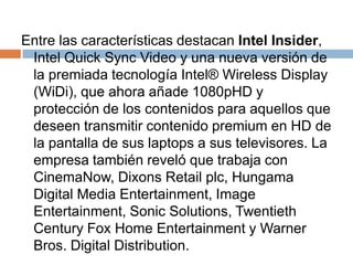 Entre las características destacan Intel Insider, Intel Quick Sync Video y una nueva versión de la premiada tecnología Intel® WirelessDisplay (WiDi), que ahora añade 1080pHD y protección de los contenidos para aquellos que deseen transmitir contenido premium en HD de la pantalla de sus laptops a sus televisores. La empresa también reveló que trabaja con CinemaNow, DixonsRetailplc, Hungama Digital Media Entertainment, ImageEntertainment, SonicSolutions, TwentiethCentury Fox Home Entertainment y Warner Bros. Digital Distribution.