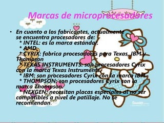 Marcas de microprocesadoresEn cuanto a los fabricantes, actualmente se encuentra procesadores de:  * INTEL: es la marca estándar.  * AMD  * CYRIX: fabrica procesadores para Texas, IBM y Thompson  * TEXAS INSTRUMENTS: son procesadores Cyrix con la marca Texas Instruments.  * IBM: son procesadores Cyrix con la marca IBM.  * THOMPSON: son procesadores Cyrix con la marca Thompson.  * NEXGEN: necesitan placas especiales al no ser compatibles a nivel de patillaje. No se recomiendan.